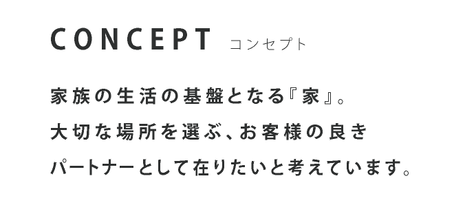 CONCEPT コンセプト 家族の生活の基盤となる『家』。大切な場所を選ぶ、お客様の良きパートナーとして在りたいと考えています。